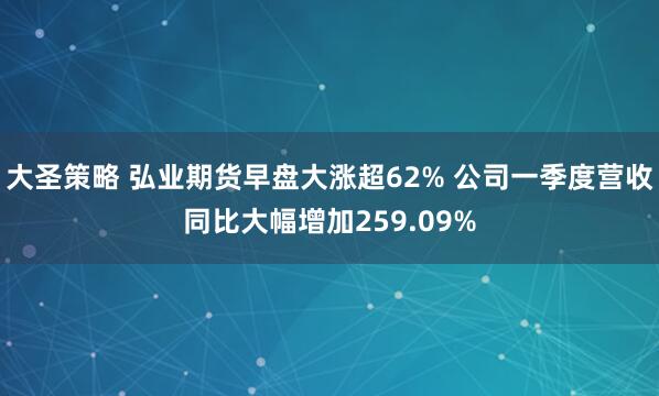 大圣策略 弘业期货早盘大涨超62% 公司一季度营收同比大幅增加259.09%