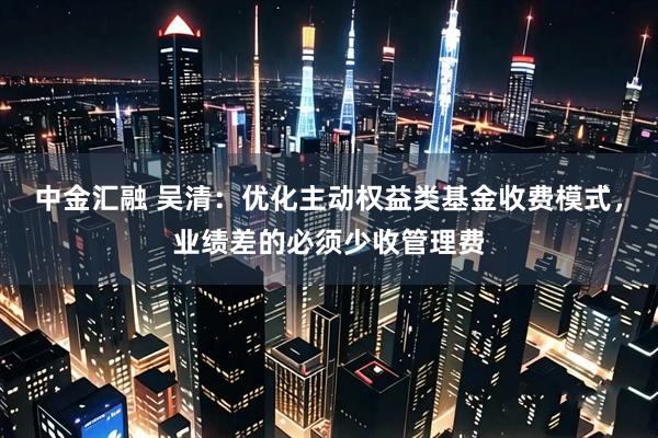 中金汇融 吴清：优化主动权益类基金收费模式，业绩差的必须少收管理费