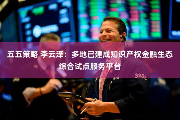 五五策略 李云泽：多地已建成知识产权金融生态综合试点服务平台