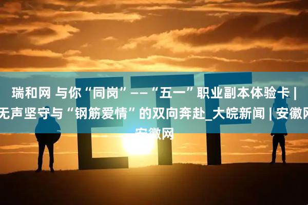 瑞和网 与你“同岗”——“五一”职业副本体验卡 | 无声坚守与“钢筋爱情”的双向奔赴_大皖新闻 | 安徽网