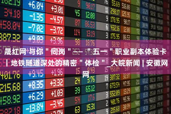 晟红网 与你＂同岗＂—— ＂五一＂职业副本体验卡｜地铁隧道深处的精密＂体检＂_大皖新闻 | 安徽网