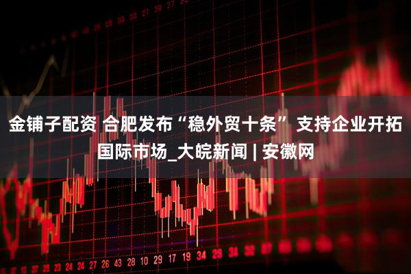 金铺子配资 合肥发布“稳外贸十条” 支持企业开拓国际市场_大皖新闻 | 安徽网