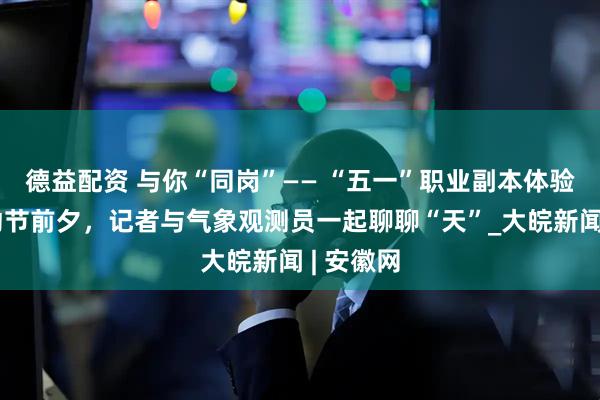 德益配资 与你“同岗”—— “五一”职业副本体验卡｜劳动节前夕，记者与气象观测员一起聊聊“天”_大皖新闻 | 安徽网
