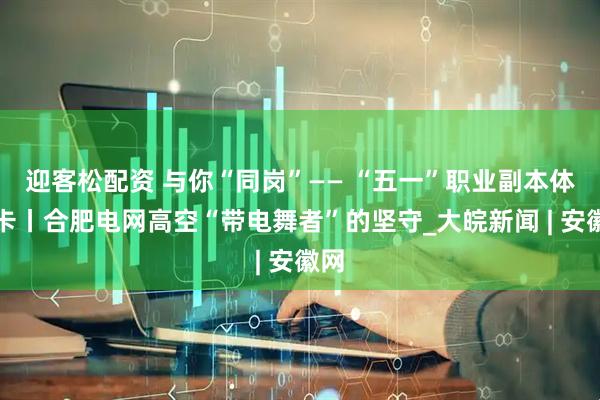 迎客松配资 与你“同岗”—— “五一”职业副本体验卡丨合肥电网高空“带电舞者”的坚守_大皖新闻 | 安徽网