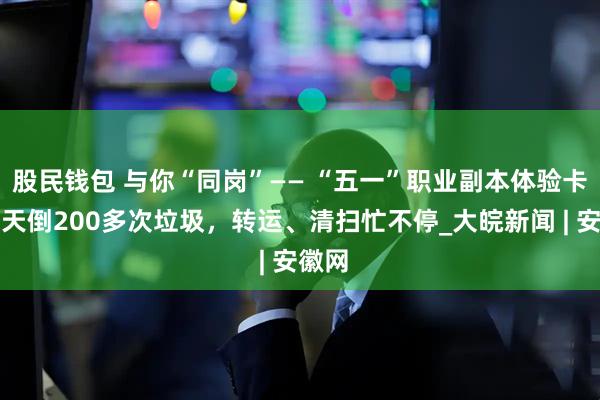 股民钱包 与你“同岗”—— “五一”职业副本体验卡丨一天倒200多次垃圾，转运、清扫忙不停_大皖新闻 | 安徽网