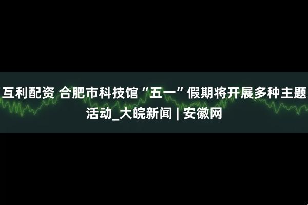 互利配资 合肥市科技馆“五一”假期将开展多种主题活动_大皖新闻 | 安徽网