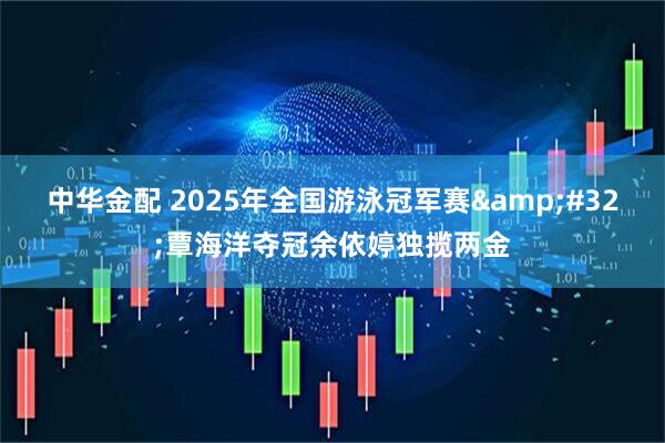 中华金配 2025年全国游泳冠军赛&#32;覃海洋夺冠余依婷独揽两金