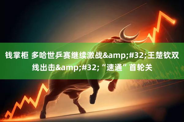 钱掌柜 多哈世乒赛继续激战&#32;王楚钦双线出击&#32;“速通”首轮关