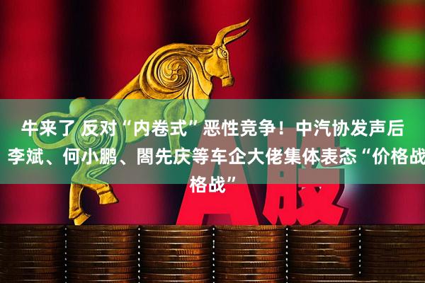 牛来了 反对“内卷式”恶性竞争！中汽协发声后，李斌、何小鹏、閤先庆等车企大佬集体表态“价格战”