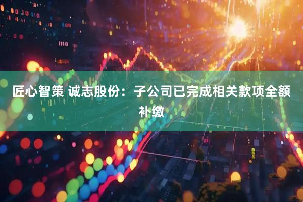 匠心智策 诚志股份：子公司已完成相关款项全额补缴