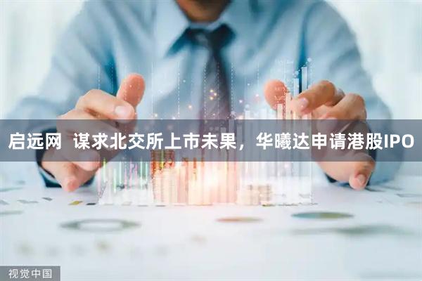 启远网  谋求北交所上市未果，华曦达申请港股IPO