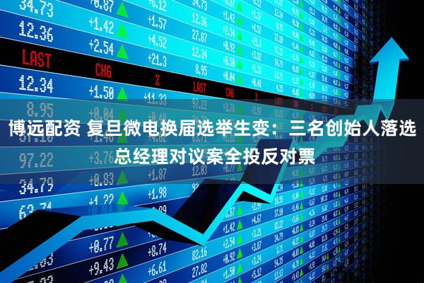 博远配资 复旦微电换届选举生变：三名创始人落选 总经理对议案全投反对票
