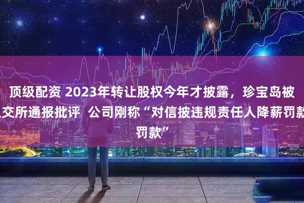 顶级配资 2023年转让股权今年才披露，珍宝岛被上交所通报批评  公司刚称“对信披违规责任人降薪罚款”