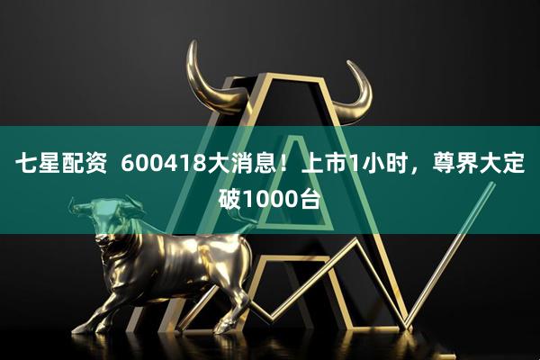 七星配资  600418大消息！上市1小时，尊界大定破1000台