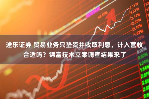 途乐证券 贸易业务只垫资并收取利息，计入营收合适吗？锦富技术立案调查结果来了