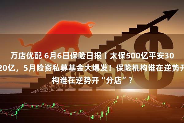 万店优配 6月6日保险日报丨太保500亿平安300亿泰康120亿，5月险资私募基金大爆发！保险机构谁在逆势开“分店”？