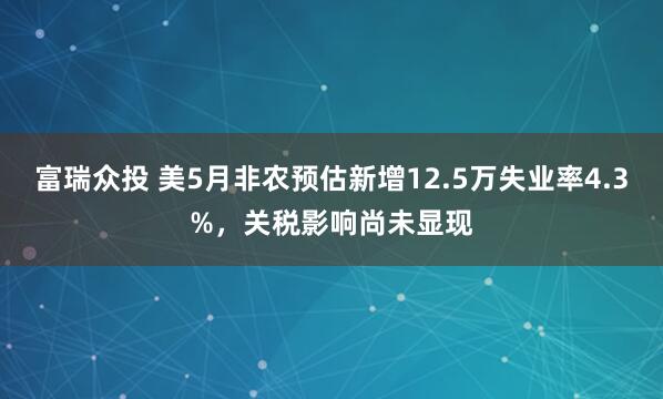 富瑞众投 美5月非农预估新增12.5万失业率4.3%，关税影响尚未显现