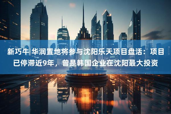 新巧牛 华润置地将参与沈阳乐天项目盘活：项目已停滞近9年，曾是韩国企业在沈阳最大投资