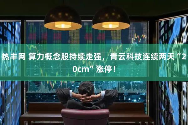 热丰网 算力概念股持续走强，青云科技连续两天“20cm”涨停！