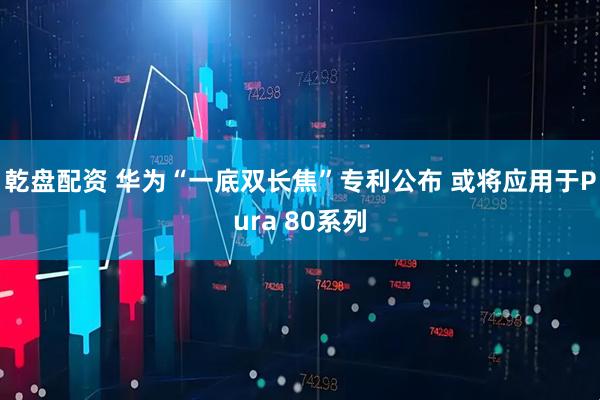 乾盘配资 华为“一底双长焦”专利公布 或将应用于Pura 80系列