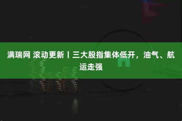 满瑞网 滚动更新丨三大股指集体低开，油气、航运走强