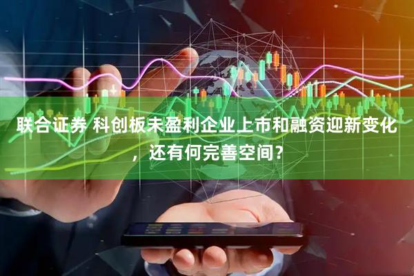 联合证券 科创板未盈利企业上市和融资迎新变化，还有何完善空间？