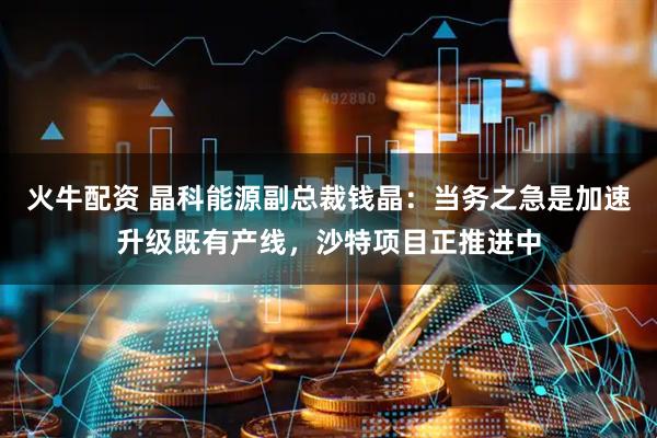 火牛配资 晶科能源副总裁钱晶：当务之急是加速升级既有产线，沙特项目正推进中
