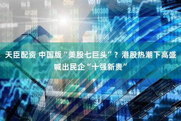 天臣配资 中国版“美股七巨头”？港股热潮下高盛喊出民企“十强新贵”