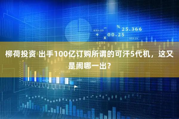 柳荷投资 出手100亿订购所谓的可汗5代机，这又是闹哪一出？