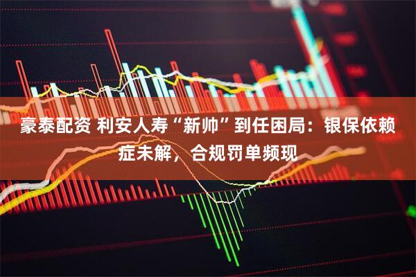 豪泰配资 利安人寿“新帅”到任困局：银保依赖症未解，合规罚单频现