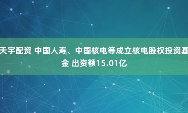 天宇配资 中国人寿、中国核电等成立核电股权投资基金 出资额15.01亿