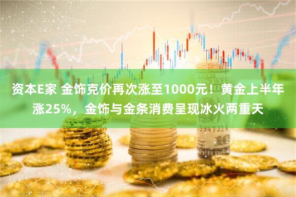 资本E家 金饰克价再次涨至1000元！黄金上半年涨25%，金饰与金条消费呈现冰火两重天