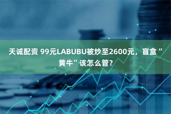 天诚配资 99元LABUBU被炒至2600元，盲盒“黄牛”该怎么管？