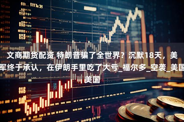 文商期货配资 特朗普骗了全世界？沉默18天，美军终于承认，在伊朗手里吃了大亏_福尔多_空袭_美国