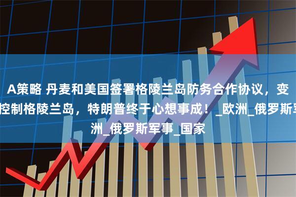 A策略 丹麦和美国签署格陵兰岛防务合作协议，变相让美国控制格陵兰岛，特朗普终于心想事成！_欧洲_俄罗斯军事_国家