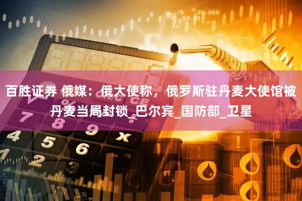 百胜证券 俄媒：俄大使称，俄罗斯驻丹麦大使馆被丹麦当局封锁_巴尔宾_国防部_卫星