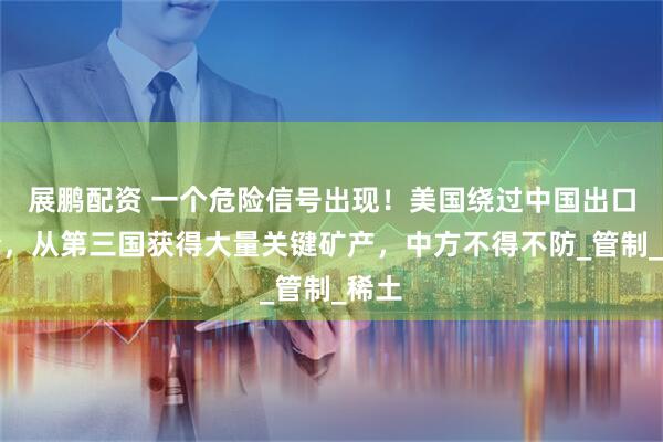 展鹏配资 一个危险信号出现！美国绕过中国出口禁令，从第三国获得大量关键矿产，中方不得不防_管制_稀土
