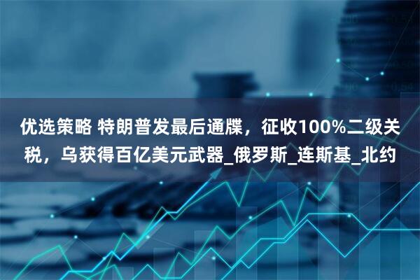 优选策略 特朗普发最后通牒，征收100%二级关税，乌获得百亿美元武器_俄罗斯_连斯基_北约
