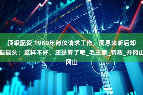 顶级配资 1960年溥仪请求工作，周恩来听后却摇摇头：这样不好，还是算了吧_毛主席_特赦_井冈山