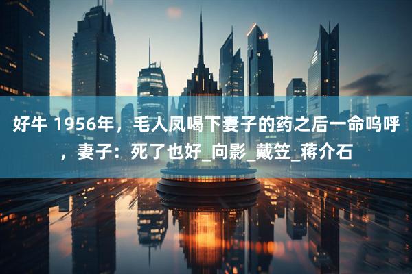 好牛 1956年，毛人凤喝下妻子的药之后一命呜呼，妻子：死了也好_向影_戴笠_蒋介石