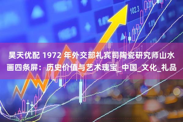 昊天优配 1972 年外交部礼宾司陶瓷研究师山水画四条屏：历史价值与艺术瑰宝_中国_文化_礼品