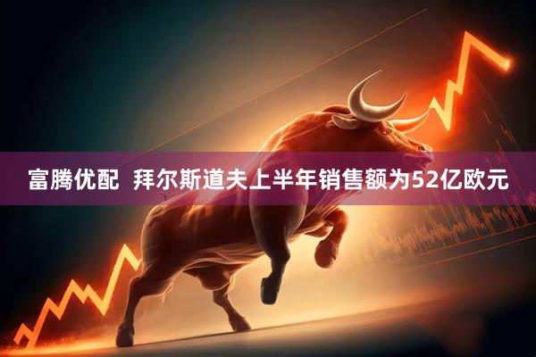 富腾优配  拜尔斯道夫上半年销售额为52亿欧元