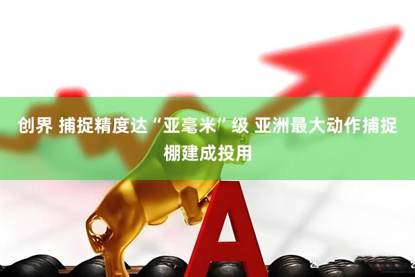 创界 捕捉精度达“亚毫米”级 亚洲最大动作捕捉棚建成投用