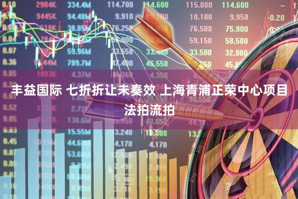 丰益国际 七折折让未奏效 上海青浦正荣中心项目法拍流拍