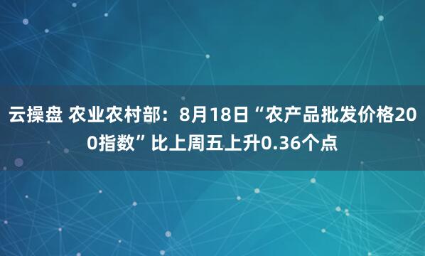 云操盘 农业农村部：8月18日“农产品批发价格200指数”比上周五上升0.36个点
