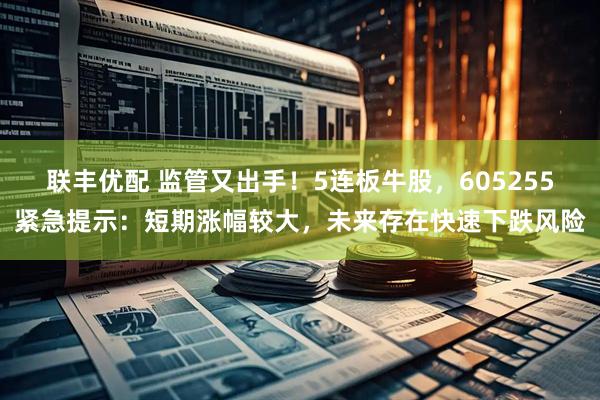 联丰优配 监管又出手！5连板牛股，605255紧急提示：短期涨幅较大，未来存在快速下跌风险
