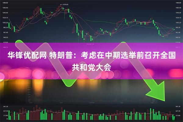 华锋优配网 特朗普：考虑在中期选举前召开全国共和党大会