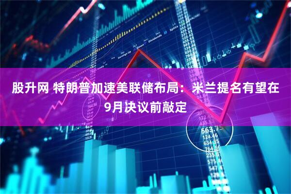 股升网 特朗普加速美联储布局：米兰提名有望在9月决议前敲定