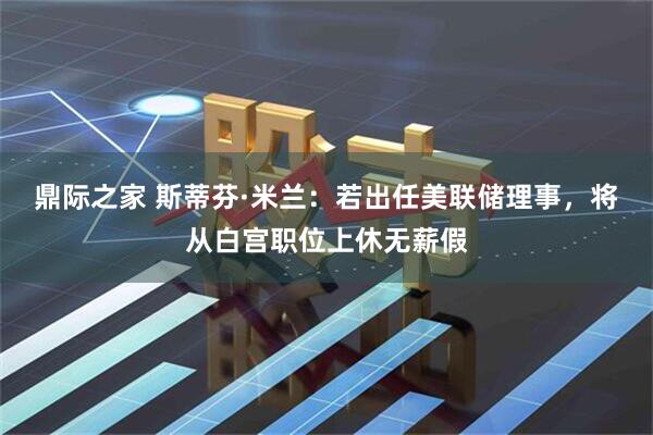 鼎际之家 斯蒂芬·米兰：若出任美联储理事，将从白宫职位上休无薪假