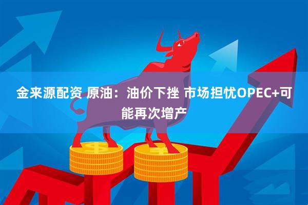 金来源配资 原油：油价下挫 市场担忧OPEC+可能再次增产